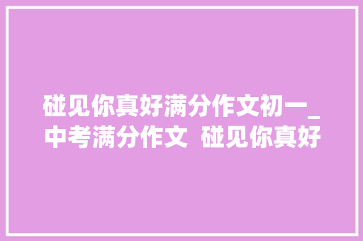 碰见你真好满分作文初一_中考满分作文  碰见你真好