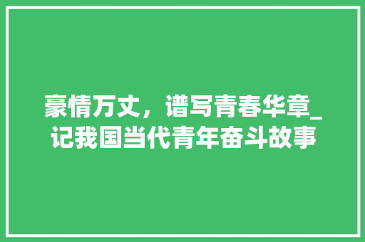 豪情万丈，谱写青春华章_记我国当代青年奋斗故事