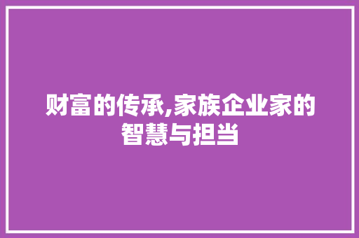 财富的传承,家族企业家的智慧与担当