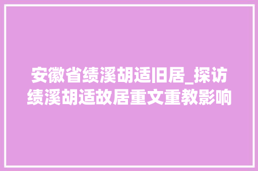 安徽省绩溪胡适旧居_探访绩溪胡适故居重文重教影响两岸