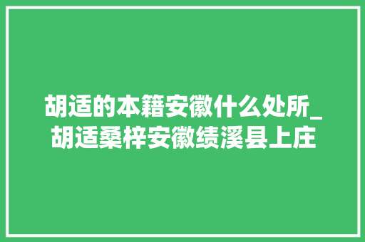 胡适的本籍安徽什么处所_胡适桑梓安徽绩溪县上庄