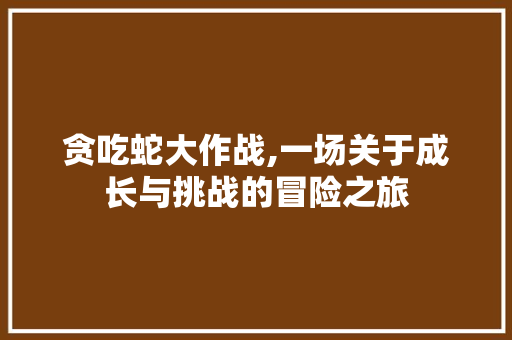 贪吃蛇大作战,一场关于成长与挑战的冒险之旅