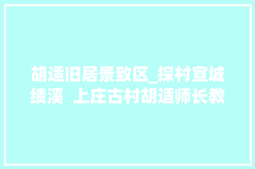 胡适旧居景致区_探村宣城绩溪  上庄古村胡适师长教师桑梓人文古韵久远