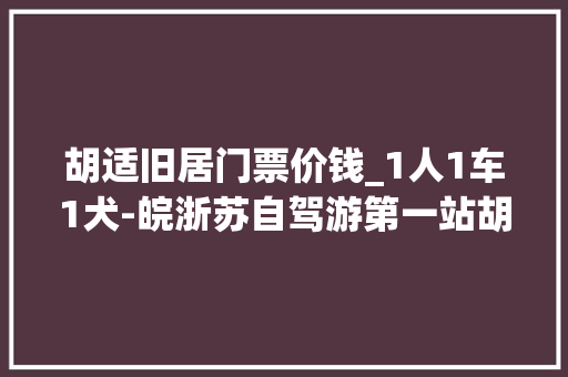 胡适旧居门票价钱_1人1车1犬‐皖浙苏自驾游第一站胡适故居