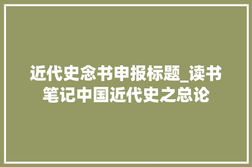 近代史念书申报标题_读书笔记中国近代史之总论 简历范文