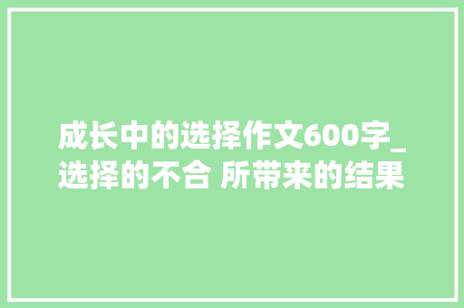 成长中的选择作文600字_选择的不合 所带来的结果不合 你选择干工作 求职信范文