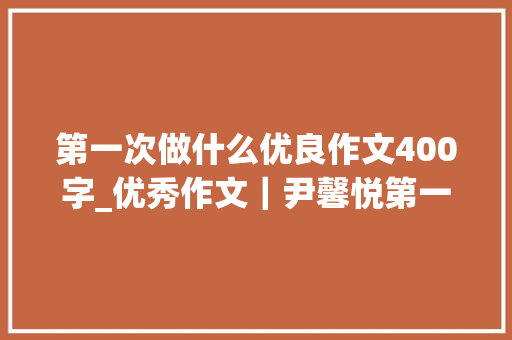 第一次做什么优良作文400字_优秀作文｜尹馨悦第一次做饭 会议纪要范文