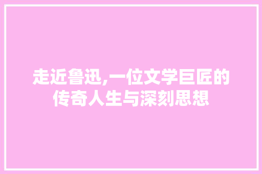 走近鲁迅,一位文学巨匠的传奇人生与深刻思想