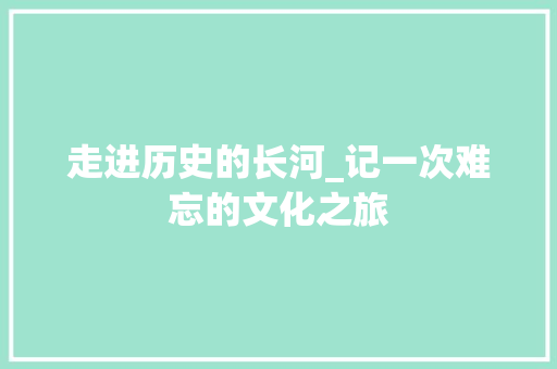 走进历史的长河_记一次难忘的文化之旅 职场范文