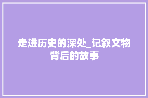 走进历史的深处_记叙文物背后的故事 简历范文