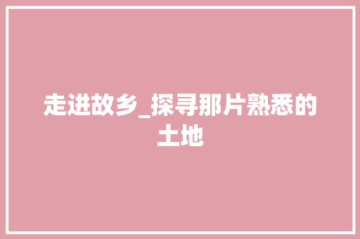 走进故乡_探寻那片熟悉的土地 会议纪要范文