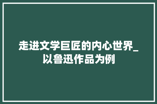 走进文学巨匠的内心世界_以鲁迅作品为例 职场范文