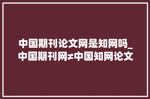 中国期刊论文网是知网吗_中国期刊网≠中国知网论文投稿值得推敲吗 工作总结范文