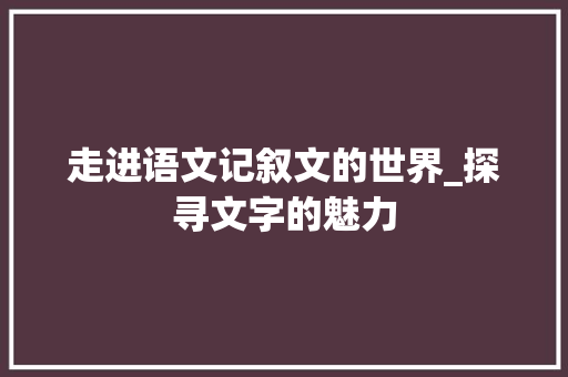 走进语文记叙文的世界_探寻文字的魅力 工作总结范文