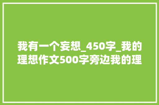 我有一个妄想_450字_我的理想作文500字旁边我的理想450作文大年夜全优秀范文精选6篇