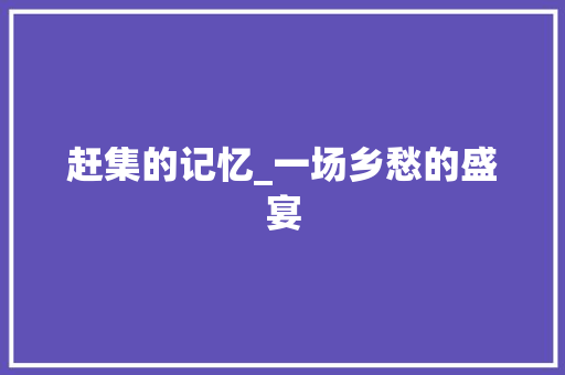 赶集的记忆_一场乡愁的盛宴