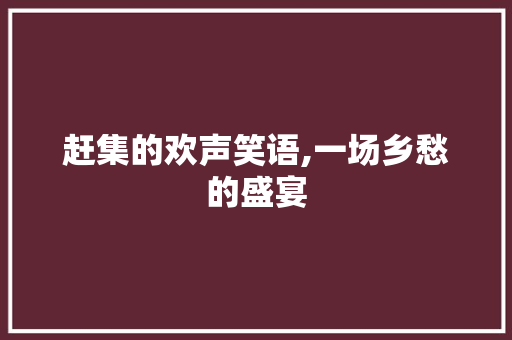 赶集的欢声笑语,一场乡愁的盛宴 生活范文