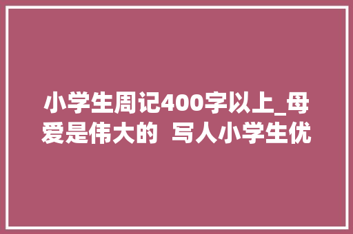 小学生周记400字以上_母爱是伟大的  写人小学生优秀日记周记作文400字