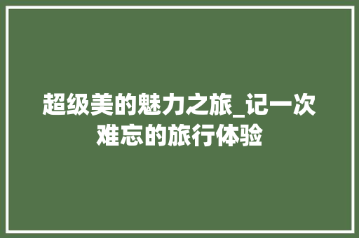 超级美的魅力之旅_记一次难忘的旅行体验 报告范文