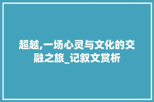 超越,一场心灵与文化的交融之旅_记叙文赏析