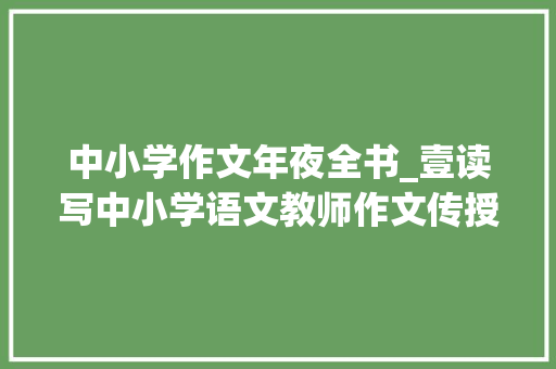 中小学作文年夜全书_壹读写中小学语文教师作文传授教化能力提升必备书单100本 会议纪要范文