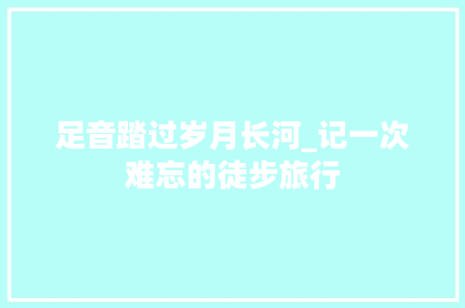 足音踏过岁月长河_记一次难忘的徒步旅行