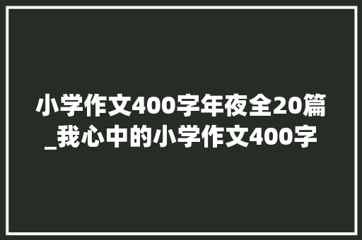 小学作文400字年夜全20篇_我心中的小学作文400字精选52篇