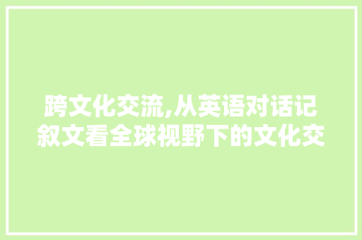 跨文化交流,从英语对话记叙文看全球视野下的文化交流