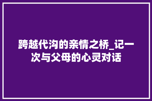 跨越代沟的亲情之桥_记一次与父母的心灵对话