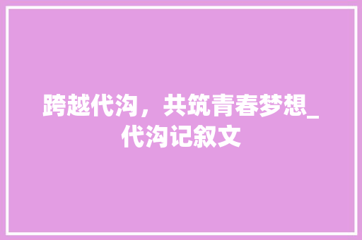 跨越代沟，共筑青春梦想_代沟记叙文 生活范文