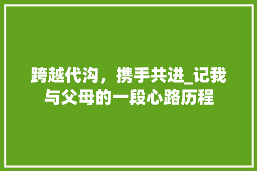 跨越代沟，携手共进_记我与父母的一段心路历程