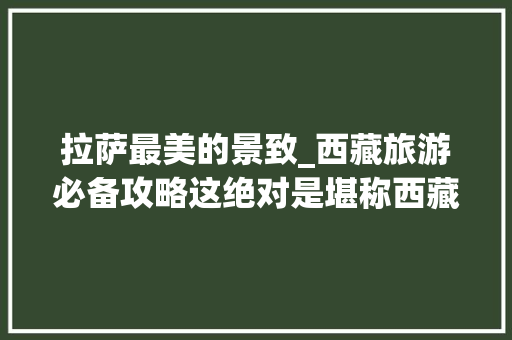 拉萨最美的景致_西藏旅游必备攻略这绝对是堪称西藏日喀则最美的景致