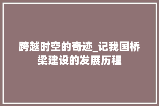 跨越时空的奇迹_记我国桥梁建设的发展历程