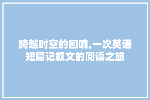 跨越时空的回响,一次英语短篇记叙文的阅读之旅 致辞范文