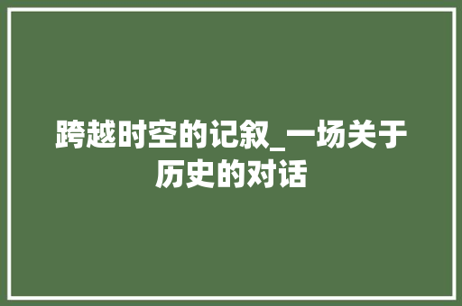 跨越时空的记叙_一场关于历史的对话 演讲稿范文