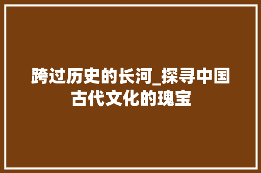 跨过历史的长河_探寻中国古代文化的瑰宝