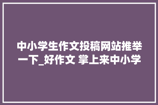 中小学生作文投稿网站推举一下_好作文 掌上来中小学生作文绘画一键投稿啦