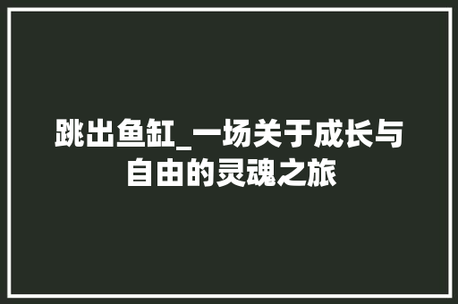 跳出鱼缸_一场关于成长与自由的灵魂之旅 申请书范文