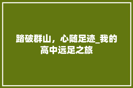 踏破群山，心随足迹_我的高中远足之旅 生活范文