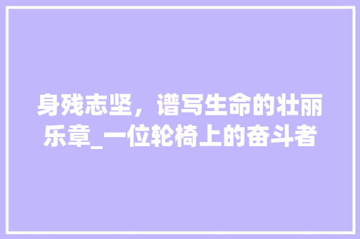 身残志坚，谱写生命的壮丽乐章_一位轮椅上的奋斗者故事