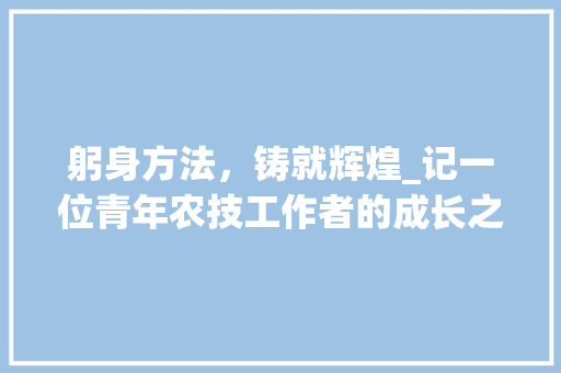 躬身方法，铸就辉煌_记一位青年农技工作者的成长之路