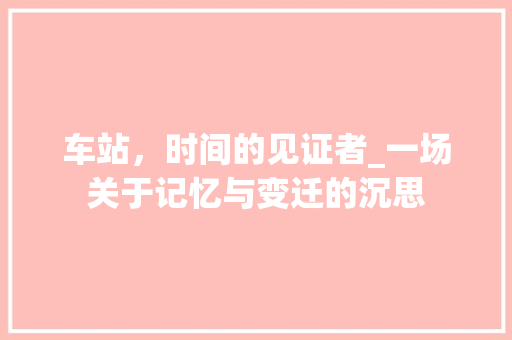 车站，时间的见证者_一场关于记忆与变迁的沉思