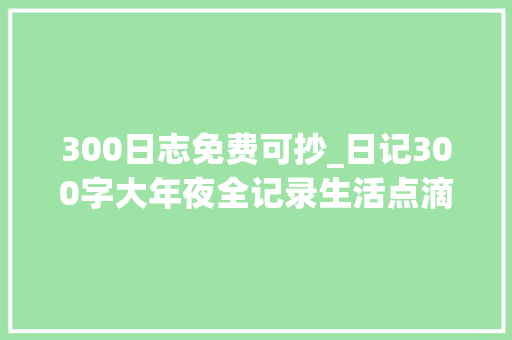 300日志免费可抄_日记300字大年夜全记录生活点滴创造美好时光五篇