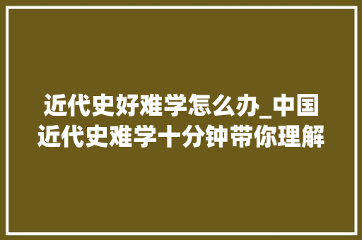 近代史好难学怎么办_中国近代史难学十分钟带你理解中国近代史