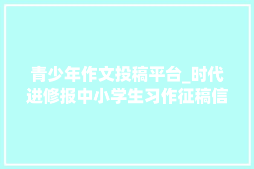 青少年作文投稿平台_时代进修报中小学生习作征稿信息 申请书范文