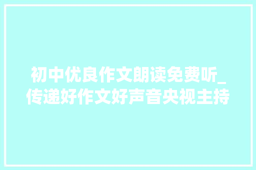 初中优良作文朗读免费听_传递好作文好声音央视主持人石琼璘 真情朗读作文与考试高中版学生原创作品