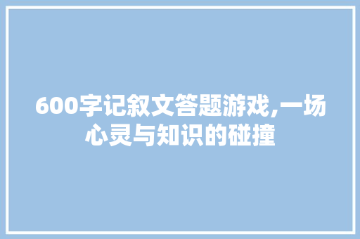 600字记叙文答题游戏,一场心灵与知识的碰撞