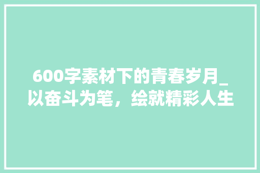 600字素材下的青春岁月_以奋斗为笔，绘就精彩人生