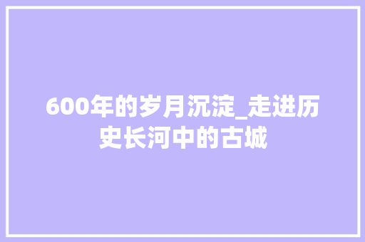 600年的岁月沉淀_走进历史长河中的古城