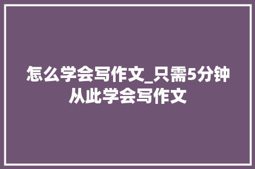 怎么学会写作文_只需5分钟从此学会写作文 生活范文